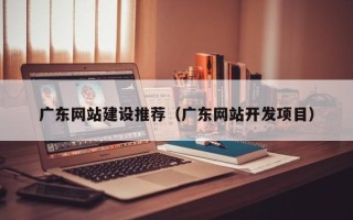 喀什广东网站建设推荐（广东网站开发项目）