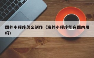 喀什国外小程序怎么制作（海外小程序能在国内用吗）