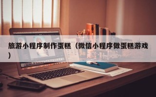 喀什旅游小程序制作蛋糕（微信小程序做蛋糕游戏）